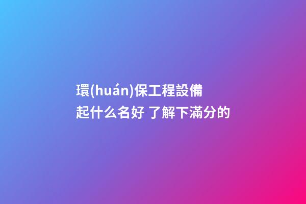 環(huán)保工程設備起什么名好 了解下滿分的-第1張-公司起名-玄機派